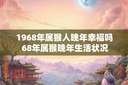 1968年属猴人晚年幸福吗 68年属猴晚年生活状况 1968年属猴人晚年幸福吗 68年属猴晚年生活状况