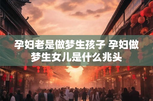 孕妇老是做梦生孩子 孕妇做梦生女儿是什么兆头