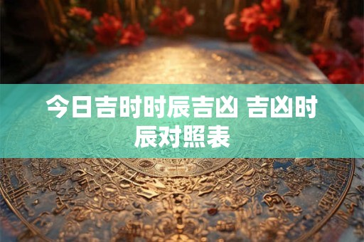 今日吉时时辰吉凶 吉凶时辰对照表