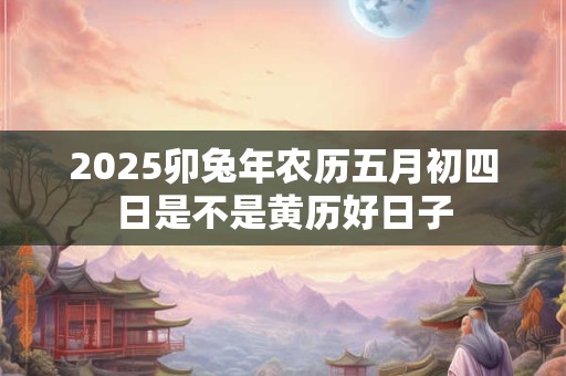 2025卯兔年农历五月初四日是不是黄历好日子
