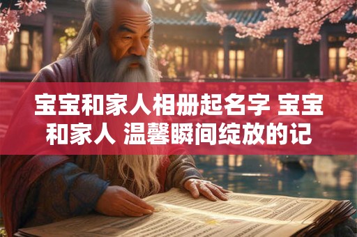 宝宝和家人相册起名字 宝宝和家人 温馨瞬间绽放的记忆 宝宝和家人相册起名字 宝宝和家人 温馨瞬间绽放的记忆