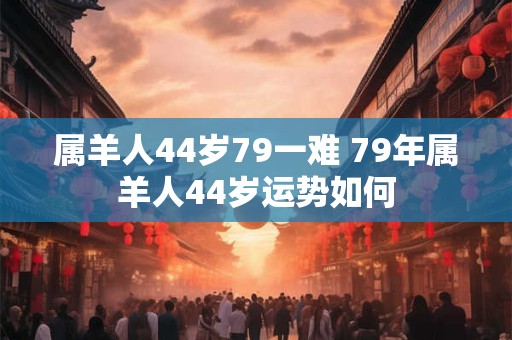 属羊人44岁79一难 79年属羊人44岁运势如何