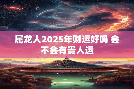 属龙人2025年财运好吗 会不会有贵人运 属龙人2025年财运好吗 会不会有贵人运