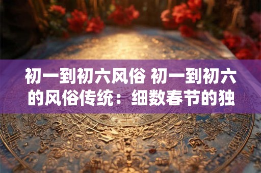 初一到初六风俗 初一到初六的风俗传统：细数春节的独特韵味