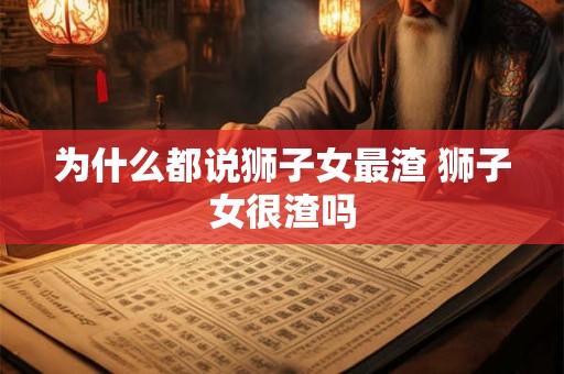 为什么都说狮子女最渣 狮子女很渣吗