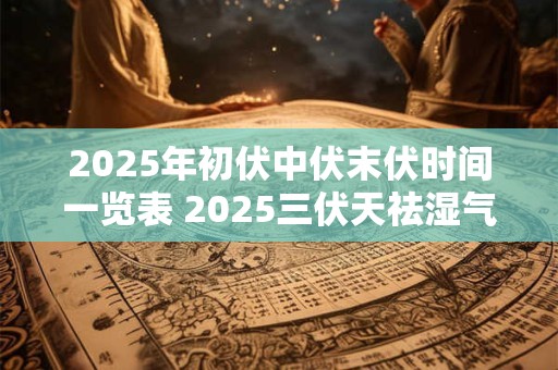 2025年初伏中伏末伏时间一览表 2025三伏天祛湿气最佳时间