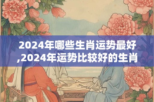 2024年哪些生肖运势最好,2024年运势比较好的生肖