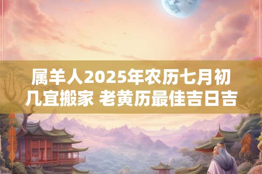 属羊人2025年农历七月初几宜搬家 老黄历最佳吉日吉时