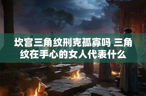 坎宫三角纹刑克孤寡吗 三角纹在手心的女人代表什么