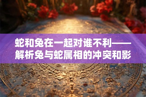 蛇和兔在一起对谁不利——解析兔与蛇属相的冲突和影响