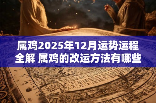 属鸡2025年12月运势运程全解 属鸡的改运方法有哪些