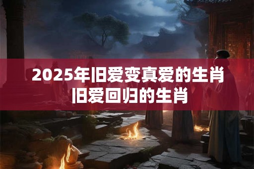 2025年旧爱变真爱的生肖 旧爱回归的生肖