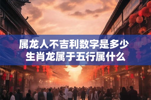 属龙人不吉利数字是多少 生肖龙属于五行属什么 属龙人不吉利数字是多少 生肖龙属于五行属什么