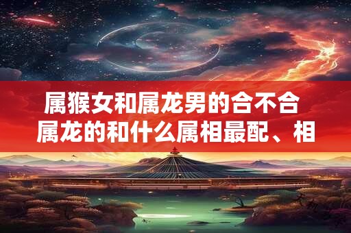 属猴女和属龙男的合不合 属龙的和什么属相最配、相克