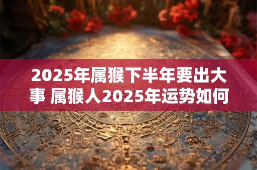 2025年属猴下半年要出大事 属猴人2025年运势如何