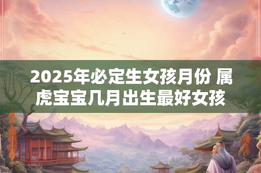 2025年必定生女孩月份 属虎宝宝几月出生最好女孩