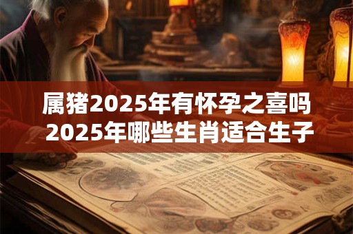 属猪2025年有怀孕之喜吗 2025年哪些生肖适合生子