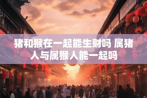 猪和猴在一起能生财吗 属猪人与属猴人能一起吗