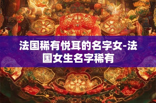 法国稀有悦耳的名字女-法国女生名字稀有