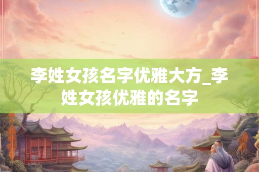 李姓女孩名字优雅大方_李姓女孩优雅的名字