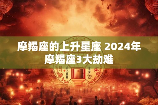 摩羯座的上升星座 2024年摩羯座3大劫难