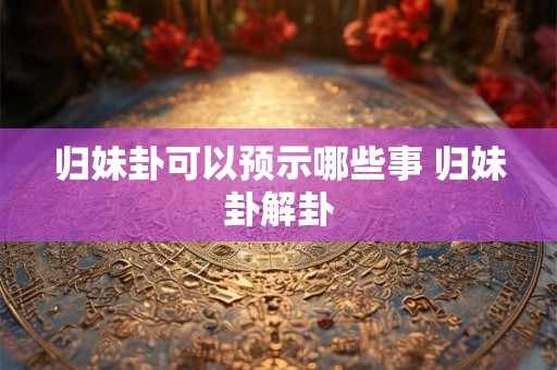 归妹卦可以预示哪些事 归妹卦解卦