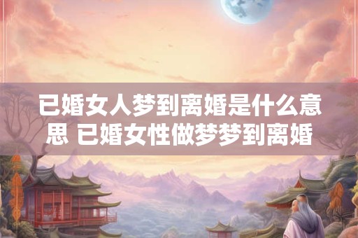 已婚女人梦到离婚是什么意思 已婚女性做梦梦到离婚是什么意思