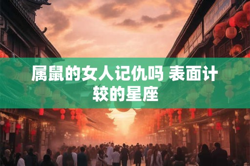 属鼠的女人记仇吗 表面计较的星座 属鼠的女人记仇吗 表面计较的星座