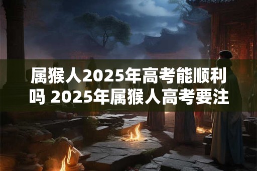 属猴人2025年高考能顺利吗 2025年属猴人高考要注意什么