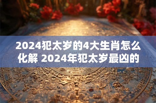 2024犯太岁的4大生肖怎么化解 2024年犯太岁最凶的四大生肖怎么化解