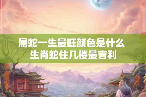属蛇一生最旺颜色是什么 生肖蛇住几楼最吉利