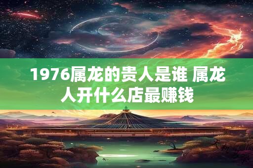 1976属龙的贵人是谁 属龙人开什么店最赚钱