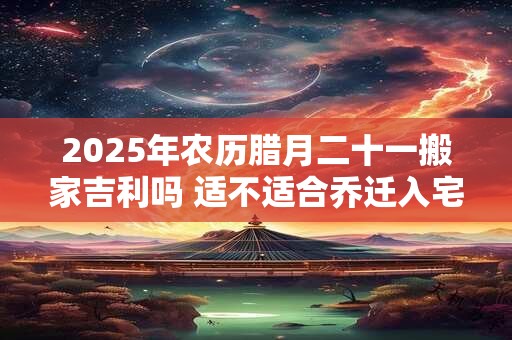 2025年农历腊月二十一搬家吉利吗 适不适合乔迁入宅