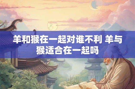 羊和猴在一起对谁不利 羊与猴适合在一起吗