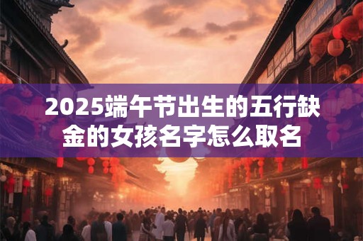 2025端午节出生的五行缺金的女孩名字怎么取名