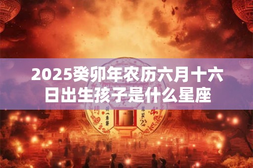 2026癸卯年农历六月十六日出生孩子是什么星座 2026癸卯年农历六月十六日出生孩子是什么星座
