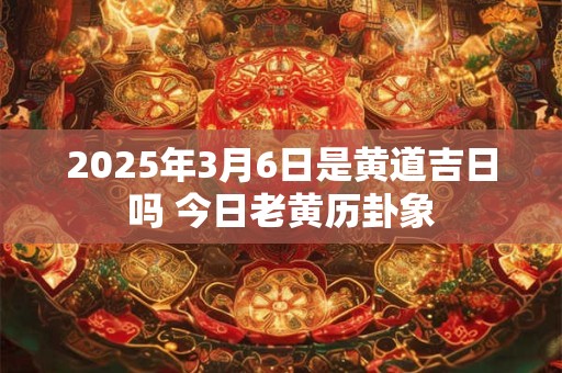 2025年3月6日是黄道吉日吗 今日老黄历卦象
