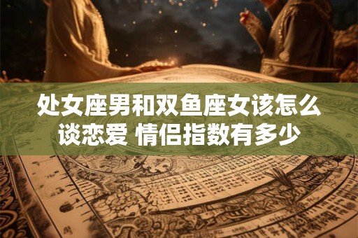 处女座男和双鱼座女该怎么谈恋爱 情侣指数有多少