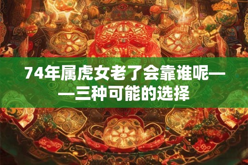 74年属虎女老了会靠谁呢——三种可能的选择