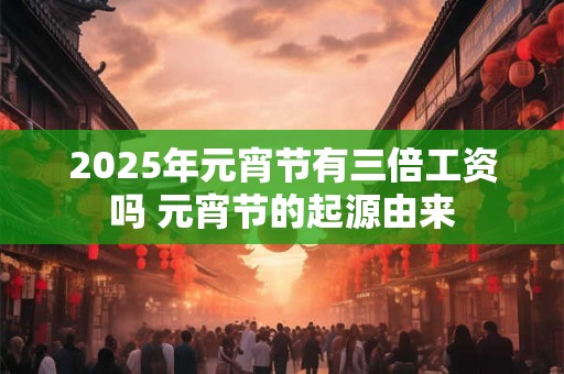 2025年元宵节有三倍工资吗 元宵节的起源由来