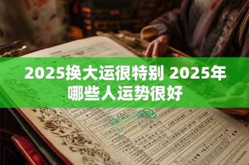 2025换大运很特别 2025年哪些人运势很好