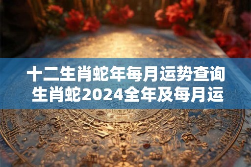 十二生肖蛇年每月运势查询 生肖蛇2024全年及每月运势
