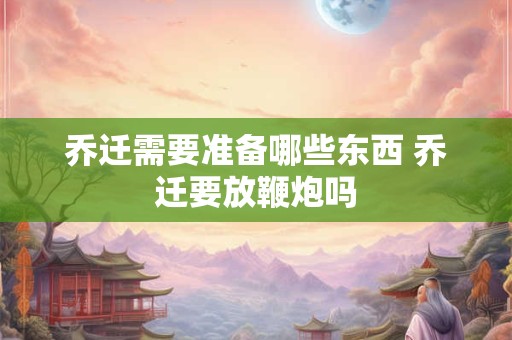 乔迁需要准备哪些东西 乔迁要放鞭炮吗