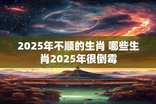 2025年不顺的生肖 哪些生肖2025年很倒霉