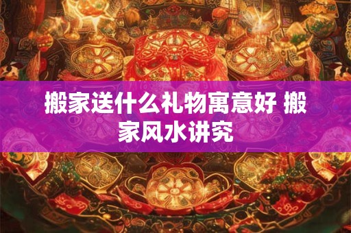 搬家送什么礼物寓意好 搬家风水讲究