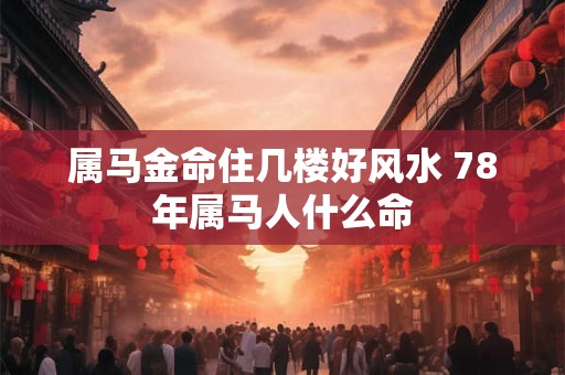 属马金命住几楼好风水 78年属马人什么命