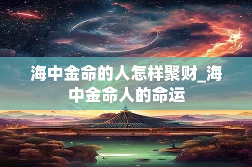 海中金命的人怎样聚财_海中金命人的命运