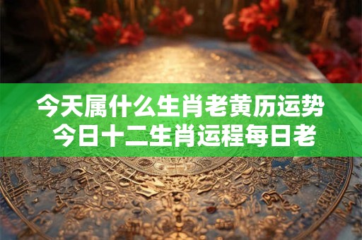 今天属什么生肖老黄历运势 今日十二生肖运程每日老黄历