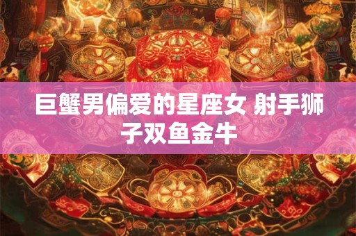 巨蟹男偏爱的星座女 射手狮子双鱼金牛