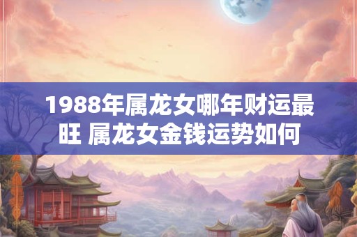 1988年属龙女哪年财运最旺 属龙女金钱运势如何